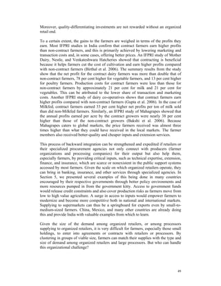 Moreover, quality-differentiating investments are not rewarded without an organized
retail end.

To a certain extent, the gains to the farmers are weighed in terms of the profits they
earn. Most IFPRI studies in India confirm that contract farmers earn higher profits
than non-contract farmers, and this is primarily achieved by lowering marketing and
transaction costs and, in some cases, offering better prices. An IFPRI study of Mother
Dairy, Nestle, and Venkateshwara Hatcheries showed that contracting is beneficial
because it helps farmers cut the cost of cultivation and earn higher profits compared
with non-contract farmers (Birthal et al. 2006). The summary results from the study
show that the net profit for the contract dairy farmers was more than double that of
non-contract farmers, 78 per cent higher for vegetable farmers, and 13 per cent higher
for poultry farmers. Production costs for contract farmers were less than those for
non-contract farmers by approximately 21 per cent for milk and 21 per cent for
vegetables. This can be attributed to the lower share of transaction and marketing
costs. Another IFPRI study of dairy co-operatives shows that contract farmers earn
higher profits compared with non-contract farmers (Gupta et al. 2006). In the case of
Milkfed, contract farmers earned 33 per cent higher net profits per ton of milk sold
than did non-Milkfed farmers. Similarly, an IFPRI study of Mahagrapes showed that
the annual profits earned per acre by the contract growers were nearly 38 per cent
higher than those of the non-contract growers (Bakshi et al. 2006). Because
Mahagrapes caters to global markets, the price farmers received was almost three
times higher than what they could have received in the local markets. The farmer
members also received better-quality and cheaper inputs and extension services.

This process of backward integration can be strengthened and expedited if retailers or
their specialized procurement agencies not only connect with producers (farmer
organizations and processing companies) for their output but also help them,
especially farmers, by providing critical inputs, such as technical expertise, extension,
finance, and insurance, which are scarce or nonexistent in the public support systems
accessed by most farmers. Given the scale on which organized retailers operate, they
can bring in banking, insurance, and other services through specialized agencies. In
Section 5, we presented several examples of this being done in many countries
encouraged by their respective governments through better policy environments and
more resources pumped in from the government kitty. Access to government funds
would release credit constraints and also cover production risks as farmers move from
low to high value agriculture. A surge in access to inputs would empower farmers to
modernize and become more competitive both in national and international markets.
Supplying to supermarkets can thus be a springboard for exports even by small-to-
medium-sized farmers. China, Mexico, and many other countries are already doing
this and provide India with valuable examples from which to learn.

Given the size of the demand among organized retailers, or among processors
supplying to organized retailers, it is very difficult for farmers, especially those small
holdings, to enter into agreements or contracts with retailers or processors. By
clustering in groups of viable size, farmers can match their supplies with the type and
size of demand among organized retailers and large processors. But who can handle
this organizational challenge?




                                                                                       49
 