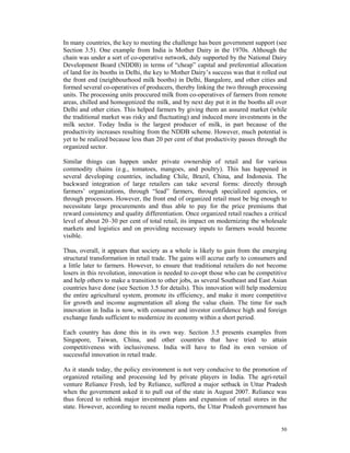 In many countries, the key to meeting the challenge has been government support (see
Section 3.5). One example from India is Mother Dairy in the 1970s. Although the
chain was under a sort of co-operative network, duly supported by the National Dairy
Development Board (NDDB) in terms of “cheap” capital and preferential allocation
of land for its booths in Delhi, the key to Mother Dairy’s success was that it rolled out
the front end (neighbourhood milk booths) in Delhi, Bangalore, and other cities and
formed several co-operatives of producers, thereby linking the two through processing
units. The processing units proccured milk from co-operatives of farmers from remote
areas, chilled and homogenized the milk, and by next day put it in the booths all over
Delhi and other cities. This helped farmers by giving them an assured market (while
the traditional market was risky and fluctuating) and induced more investments in the
milk sector. Today India is the largest producer of milk, in part because of the
productivity increases resulting from the NDDB scheme. However, much potential is
yet to be realized because less than 20 per cent of that productivity passes through the
organized sector.

Similar things can happen under private ownership of retail and for various
commodity chains (e.g., tomatoes, mangoes, and poultry). This has happened in
several developing countries, including Chile, Brazil, China, and Indonesia. The
backward integration of large retailers can take several forms: directly through
farmers’ organizations, through “lead” farmers, through specialized agencies, or
through processors. However, the front end of organized retail must be big enough to
necessitate large procurements and thus able to pay for the price premiums that
reward consistency and quality differentiation. Once organized retail reaches a critical
level of about 20–30 per cent of total retail, its impact on modernizing the wholesale
markets and logistics and on providing necessary inputs to farmers would become
visible.

Thus, overall, it appears that society as a whole is likely to gain from the emerging
structural transformation in retail trade. The gains will accrue early to consumers and
a little later to farmers. However, to ensure that traditional retailers do not become
losers in this revolution, innovation is needed to co-opt those who can be competitive
and help others to make a transition to other jobs, as several Southeast and East Asian
countries have done (see Section 3.5 for details). This innovation will help modernize
the entire agricultural system, promote its efficiency, and make it more competitive
for growth and income augmentation all along the value chain. The time for such
innovation in India is now, with consumer and investor confidence high and foreign
exchange funds sufficient to modernize its economy within a short period.

Each country has done this in its own way. Section 3.5 presents examples from
Singapore, Taiwan, China, and other countries that have tried to attain
competitiveness with inclusiveness. India will have to find its own version of
successful innovation in retail trade.

As it stands today, the policy environment is not very conducive to the promotion of
organized retailing and processing led by private players in India. The agri-retail
venture Reliance Fresh, led by Reliance, suffered a major setback in Uttar Pradesh
when the government asked it to pull out of the state in August 2007. Reliance was
thus forced to rethink major investment plans and expansion of retail stores in the
state. However, according to recent media reports, the Uttar Pradesh government has


                                                                                      50
 