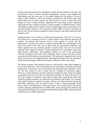 turned around and expressed its willingness to allow private retailers in the state. The
government is keen to ensure that these agribusiness ventures create employment
opportunities and also take care of the people displaced in the process (Financial
Express 2007). Reliance, which had initially earmarked Rs 250 billion (more than
US$6 billion) for its retail venture, has slowed down its pace in states like West
Bengal to avoid a similar backlash. Apprehensions about large retailers displacing
small retailers have resulted in farmer’s coming together to establish farmers’ malls.
According to media reports, farmers in Pune are planning to take on big retailers and
sell their produce directly to the consumers (Jadhav 2008). It will be interesting to
observe how the government responds to these initiatives and helps organized retail
spread its roots.

Organized retail is in its infancy in India but developing fast. The next 5 to 10 years
are critical for its scaling up to have a visible impact on the backend operations of
retailers. Government and business need to work together to ensure that this
opportunity is not lost but is used in a manner that benefits most stakeholders in the
chain from retail to tail. This can be done when the government establishes and
follows policies for the continued growth of modern retail, and uses tax revenues
collected from organized retailers to build infrastructure in commodity chains that
helps farmers, wholesalers, and traditional retailers, as well as the procurement
activities of modern retail itself. Each commodity chain is unique and needs careful
assessment by both business and government. The transition to organized retail can be
made more inclusive by bringing farmers and traditional retailers into the mainstream
of this structural change, without sacrificing the efficiency of the value chains.

The failure to achieve this transition, however, will keep the value chains trapped in
low levels of efficiency. They will continue to give lower prices to farmers and charge
higher prices to consumers, not reward quality, not meet food safety standards, and so
on. The only winners in such a system may be a handful of commission agents.
However, as India liberalizes its trade, domestic unorganized value chains face global
competition and will not be able to sustain their existence for long in the face of it.
The total collapse of numerous value chains would create much greater pains than
would the gradual transition to modernized and efficient retail chains. For example,
when India introduced computers in banks, railways, and other businesses during the
mid-1980s, employees went on strike for days to stop it, fearing computers would
lead to massive unemployment. Twenty years later, one can only smile at the naiveté
of those opposing computerization; in 2006–2007, export earnings from software and
information technology alone exceeded US$30 billion (Gulati 2007). Organized retail
is likely to have a similar experience.




                                                                                     51
 