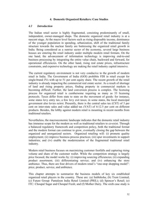 4. Domestic Organized Retailers: Case Studies

4.1    Introduction

The Indian retail sector is highly fragmented, consisting predominantly of small,
independent, owner-managed shops. The domestic organized retail industry is at a
nascent stage. At the macro level factors such as rising disposable income, dominance
of the younger population in spending, urbanization, shift of the traditional family
structure towards the nuclear family are buttressing the organized retail growth in
India. Being considered as a sunrise sector of the economy, several large business
houses are entering the retail industry under multiple modern retail formats. On the
one hand, the advancement of information technology is improving end-to-end
business processing by integrating the entire value chain, backward and forward, for
operational efficiencies. On the other hand, rising real estate prices, infrastructure
constraints, and expensive technology are making the retail industry capital intensive.

The current regulatory environment is not very conducive to the growth of modern
retail in India. The Government of India (GOI) prohibits FDI in retail except for
single-brand JVs with up to 51 per cent equity share. The recent growth of the retail
industry is already impacting the commercial real estate sector. As a result of shortage
of land and rising property prices, finding property in commercial markets is
becoming difficult. Further, the land conversion process is complex. The licensing
process for organized retail is cumbersome requiring as many as 33 licensing
protocols. Taxes differ from state to state on the movement of goods: for instance,
some states levy entry tax; a few levy exit taxes; in some states, the local municipal
government also levies octroi. Presently, there is the central sales tax (CST) of 3 per
cent on inter-state sales and value added tax (VAT) of 4-12.5 per cent on different
products. Besides, the lobby against modern retail is mounting in recent months from
traditional retailers.

Nevertheless, the macroeconomic landscape indicates that the domestic retail industry
has immense scope for the modern as well as traditional retailers to co-exist. Through
a balanced regulatory framework and competition policy, both the traditional format
and the modern format can continue to grow, eventually closing the gap between the
organized and unorganized sectors. Organized retailing will: (i) promote quality
employment; (ii) improve business process practices; (iii) spur investments in support
industries; and (iv) enable the modernization of the fragmented traditional retail
industry.

Modern retail business focuses on maximizing customer footfalls and capturing rising
volume and share of the customer wallet. While the competition strategy is largely
price focused, the model works by: (i) improving sourcing efficiencies; (ii) expanding
product assortment; (iii) differentiating service; and (iv) enhancing the store
ambience. Thus, there are four drivers of modern retail’s “one-stop shopping model”:
price, product, service, and ambience.

This chapter attempts to summarize the business models of key six established
organized retail players in the country. These are: (a) Subhiksha; (b) Trent Limited;
(c) Future Group: Pantaloon India Retail Limited (PRIL); (d) Spencer’s Retail; (e)
ITC: Choupal Sagar and Choupal Fresh; and (f) Mother Dairy. The sixth case study is


                                                                                     52
 