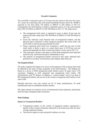 Executive Summary

The real GDP is expected to grow at 8-10 per cent per annum in the next five years.
As a result, the consuming class with annual household incomes above Rs. 90,000 is
expected to rise from about 370 million in 2006-07 to 620 million in 2011-12.
Consequently, the retail business in India is estimated to grow at 13 per cent annually
from US$ 322 billion in 2006-07 to US$ 590 billion in 2011-12. The study shows:

   •   The unorganized retail sector is expected to grow at about 10 per cent per
       annum with sales rising from US$ 309 billion in 2006-07 to US$ 496 billion in
       2011-12.
   •   Given the relatively weak financial state of unorganized retailers, and the
       physical space constraints on their expansion prospects, this sector alone will
       not be able to meet the growing demand for retail.
   •   Hence, organized retail which now constitutes a small four per cent of total
       retail sector is likely to grow at a much faster pace of 45-50 per cent per
       annum and quadruple its share in total retail trade to 16 per cent by 2011-12.
   •   This represents a positive sum game in which both unorganized and organized
       retail not only coexist but also grow substantially in size.
   •   The majority of unorganized retailers surveyed in this study, indicated their
       preference to continue in the business and compete rather than exit.

The Empirical Basis

The study comprises the largest ever survey of all segments of the economy that could
be affected by the entry of large corporates in the retail business. The findings are
based on a survey of 2020 unorganized small retailers across 10 major cities; 1318
consumers shopping at both organized and unorganized retail outlets; 100
intermediaries; and 197 farmers. In addition, a “control sample” survey was done of
805 unorganized retailers who are not in the vicinity of organized retail outlets in four
metro cities.

Detailed interviews were also carried out for 12 large manufacturers, 20 small
manufacturers and six established modern retailers.

The study contains an extensive review of international retail experience, particularly
from the major emerging market economies.


Main Findings

Impact on Unorganized Retailers

   •   Unorganized retailers in the vicinity of organized retailers experienced a
       decline in their volume of business and profit in the initial years after the entry
       of large organized retailers.
   •   The adverse impact on sales and profit weakens over time.



                                                                                        vi
 