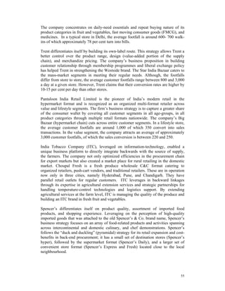 The company concentrates on daily-need essentials and repeat buying nature of its
product categories in fruit and vegetables, fast moving consumer goods (FMCG), and
medicines. In a typical store in Delhi, the average footfall is around 600- 700 walk-
ins of which approximately 78 per cent turn into bills.

Trent differentiates itself by building its own-label route. This strategy allows Trent a
better control over the product range, design (value-added portion of the supply
chain), and merchandize pricing. The company’s business proposition in building
customer relationship through membership programmes and liberal exchange policy
has helped Trent in strengthening the Westside brand. The Star India Bazaar caters to
the mass-market segments in meeting their regular needs. Although, the footfalls
differ from store to store, the average customer footfalls range between 800 and 3,000
a day at a given store. However, Trent claims that their conversion rates are higher by
10-15 per cent per day than other stores.

Pantaloon India Retail Limited is the pioneer of India’s modern retail in the
hypermarket format and is recognized as an organized multi-format retailer across
value and lifestyle segments. The firm’s business strategy is to capture a greater share
of the consumer wallet by covering all customer segments in all age-groups, in all
product categories through multiple retail formats nationwide. The company’s Big
Bazaar (hypermarket chain) cuts across entire customer segments. In a lifestyle store,
the average customer footfalls are around 1,000 of which 350 convert into sales
transactions. In the value segment, the company attracts an average of approximately
3,000 customer footfalls, of which the sales conversion is between 220 and 250.

India Tobacco Company (ITC), leveraged on information-technology, enabled a
unique business platform to directly integrate backwards with the source of supply,
the farmers. The company not only optimized efficiencies in the procurement chain
for export markets but also created a market place for rural retailing in the domestic
market. Choupal Fresh is a fresh produce wholesale C&C format catering to
organized retailers, push-cart vendors, and traditional retailers. These are in operation
now only in three cities, namely Hyderabad, Pune, and Chandigarh. They have
parallel retail outlets for regular customers. ITC leverages in backward linkages
through its expertise in agricultural extension services and strategic partnerships for
handling temperature-control technologies and logistics support. By extending
agricultural services at the farm level, ITC is managing the quality of the produce and
building an ITC brand in fresh fruit and vegetables.

Spencer’s differentiates itself on product quality, assortment of imported food
products, and shopping experience. Leveraging on the perception of high-quality
imported goods that was attached to the old Spencer’s & Co. brand name, Spencer’s
business strategy focuses on an array of food-related products and activities spanning
across intercontinental and domestic culinary, and chef demonstrations. Spencer’s
follows the “duck and duckling” (pyramidal) strategy for its retail expansion and cost-
benefits in back-end procurement; it has a small set of destination stores (Spencer’s
hyper), followed by the supermarket format (Spencer’s Daily), and a larger set of
convenient store format (Spencer’s Express and Fresh) located close to the local
neighbourhood.




                                                                                      55
 