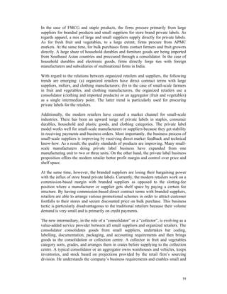 In the case of FMCG and staple products, the firms procure primarily from large
suppliers for branded products and small suppliers for store brand private labels. As
regards apparel, a mix of large and small suppliers supply directly for private labels.
As for fresh fruit and vegetables, to a large extent, firms procure from APMC
markets. At the same time, for bulk purchases firms contact farmers and fruit growers
directly. A large share of household durables and furniture goods are being imported
from Southeast Asian countries and proccured through a consolidator. In the case of
household durables and electronic goods, firms directly forge ties with foreign
manufacturers and subsidiaries of multinational firms in India.

With regard to the relations between organized retailers and suppliers, the following
trends are emerging: (a) organized retailers have direct contract terms with large
suppliers, millers, and clothing manufacturers; (b) in the case of small-scale farmers
in fruit and vegetables, and clothing manufacturers, the organized retailers use a
consolidator (clothing and imported products) or an aggregator (fruit and vegetables)
as a single intermediary point. The latter trend is particularly used for procuring
private labels for the retailers.

Additionally, the modern retailers have created a market channel for small-scale
industries. There has been an upward surge of private labels in staples, consumer
durables, household and plastic goods, and clothing categories. The private label
model works well for small-scale manufacturers or suppliers because they get stability
in receiving payments and business orders. Most importantly, the business process of
small-scale suppliers is improving by receiving direct market feedback and technical
know-how. As a result, the quality standards of products are improving. Many small-
scale manufacturers doing private label business have expanded from one
manufacturing unit to two or three units. On the other hand, the private label business
proposition offers the modern retailer better profit margin and control over price and
shelf space.

At the same time, however, the branded suppliers are losing their bargaining power
with the influx of store brand private labels. Currently, the modern retailers work on a
commission-based margin with branded suppliers as opposed to the slotting-fee
position where a manufacturer or supplier gets shelf space by paying a certain fee
structure. By having commission-based direct contract terms with branded suppliers,
retailers are able to arrange various promotional schemes in order to attract customer
footfalls to their stores and secure discounted price on bulk purchase. This business
tactic is particularly disadvantageous to the traditional retailers because their volume
demand is very small and is primarily on credit payments.

The new intermediary, in the role of a “consolidator” or a “collector”, is evolving as a
value-added service provider between all small suppliers and organized retailers. The
consolidator consolidates goods from small suppliers, undertakes bar coding,
labelling, documentation, packaging, and accounting requirements and then brings
goods to the consolidation or collection centre. A collector in fruit and vegetables
category sorts, grades, and arranges them in crates before supplying to the collection
centre. A typical consolidator or an aggregator owns warehouses and vehicles, keeps
inventories, and stock based on projections provided by the retail firm’s sourcing
division. He understands the company’s business requirements and enables small and



                                                                                     59
 