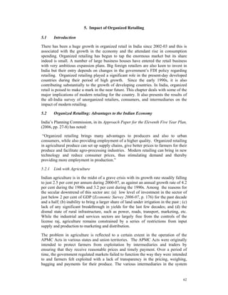 5. Impact of Organized Retailing

5.1    Introduction

There has been a huge growth in organized retail in India since 2002-03 and this is
associated with the growth in the economy and the attendant rise in consumption
spending. Organized retailing has begun to tap the enormous market but its share
indeed is small. A number of large business houses have entered the retail business
with very ambitious expansion plans. Big foreign retailers are also keen to invest in
India but their entry depends on changes in the government’s FDI policy regarding
retailing. Organized retailing played a significant role in the present-day developed
countries during their period of high growth. Since the early 1990s, it is also
contributing substantially to the growth of developing countries. In India, organized
retail is poised to make a mark in the near future. This chapter deals with some of the
major implications of modern retailing for the country. It also presents the results of
the all-India survey of unorganized retailers, consumers, and intermediaries on the
impact of modern retailing.

5.2    Organized Retailing: Advantages to the Indian Economy

India’s Planning Commission, in its Approach Paper for the Eleventh Five Year Plan,
(2006, pp. 27-8) has noted:

 “Organized retailing brings many advantages to producers and also to urban
consumers, while also providing employment of a higher quality. Organized retailing
in agricultural produce can set up supply chains, give better prices to farmers for their
produce and facilitate agro-processing industries. Modern retailing can bring in new
technology and reduce consumer prices, thus stimulating demand and thereby
providing more employment in production.”

5.2.1 Link with Agriculture

Indian agriculture is in the midst of a grave crisis with its growth rate steadily falling
to just 2.5 per cent per annum during 2000-07, as against an annual growth rate of 4.2
per cent during the 1980s and 3.2 per cent during the 1990s. Among the reasons for
the secular downtrend of this sector are: (a) low level of investment in the sector of
just below 2 per cent of GDP (Economic Survey 2006-07, p. 176) for the past decade
and a half; (b) inability to bring a larger share of land under irrigation in the past ; (c)
lack of any significant breakthrough in yields for the last few decades; and (d) the
dismal state of rural infrastructure, such as power, roads, transport, marketing, etc.
While the industrial and services sectors are largely free from the controls of the
license raj, agriculture remains constrained by a series of restrictions from input
supply and production to marketing and distribution.

The problem in agriculture is reflected to a certain extent in the operation of the
APMC Acts in various states and union territories. The APMC Acts were originally
intended to protect farmers from exploitation by intermediaries and traders by
ensuring that they receive reasonable prices and timely payment. Over a period of
time, the government regulated markets failed to function the way they were intended
to and farmers felt exploited with a lack of transparency in the pricing, weighing,
bagging and payments for their produce. The various intermediaries in the system


                                                                                         62
 