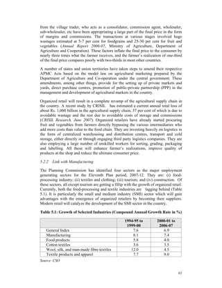 from the village trader, who acts as a consolidator, commission agent, wholesaler,
sub-wholesaler, etc have been appropriating a large part of the final price in the form
of margins and commissions. The transactions at various stages involved huge
wastages estimated at 5-7 per cent for foodgrains and 25-30 per cent for fruit and
vegetables (Annual Report 2006-07, Ministry of Agriculture, Department of
Agriculture and Cooperation). These factors inflate the final price to the consumer by
nearly three times what the farmer receives, and the farmer’s realization of one-third
of the final price compares poorly with two-thirds in most other countries.

A number of states and union territories have taken steps to amend their respective
APMC Acts based on the model law on agricultural marketing prepared by the
Department of Agriculture and Co-operation under the central government. These
amendments, among other things, provide for the setting up of private markets and
yards, direct purchase centres, promotion of public-private partnership (PPP) in the
management and development of agricultural markets in the country.

Organized retail will result in a complete revamp of the agricultural supply chain in
the country. A recent study by CRISIL has estimated a current annual total loss of
about Rs. 1,000 billion in the agricultural supply chain, 57 per cent of which is due to
avoidable wastage and the rest due to avoidable costs of storage and commissions
(CRISIL Research, June 2007). Organized retailers have already started procuring
fruit and vegetables from farmers directly bypassing the various intermediaries who
add more costs than value to the food chain. They are investing heavily on logistics in
the form of centralized warehousing and distribution centres, transport and cold
storage, either directly or through engaging third party logistics companies. They are
also employing a large number of unskilled workers for sorting, grading, packaging
and labelling. All these will enhance farmer’s realizations, improve quality of
products at the shop and reduce the ultimate consumer price.

5.2.2 Link with Manufacturing

The Planning Commission has identified four sectors as the major employment
generating sectors for the Eleventh Plan period, 2007-12. They are: (i) food-
processing industry; (ii) textiles and clothing; (iii) tourism; and (iv) construction. Of
these sectors, all except tourism are getting a fillip with the growth of organized retail.
Currently, both the food-processing and textile industries are lagging behind (Table
5.1). It is particularly the small and medium industry (SMI) sector which will gain
advantages with the emergence of organized retailers by becoming their suppliers.
Modern retail will catalyze the development of the SMI sector in the country.

Table 5.1: Growth of Selected Industries (Compound Annual Growth Rate in %)

                                                      1994-95 to           2000-01 to
                                                       1999-00              2006-07
   General Index                                          7.6                 6.9
   Manufacturing                                          8.1                 7.4
   Food products                                          5.8                 4.0
   Cotton textiles                                        3.6                 3.5
   Wool, silk, and man-made fibre textiles               12.0                 4.5
   Textile products and apparel                           7.7                 9.0
Source: CSO


                                                                                        63
 