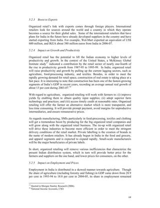 5.2.3 Boost to Exports

Organized retail’s link with exports comes through foreign players. International
retailers look for sources around the world and a country in which they operate
becomes a source for their global sales. Some of the international retailers that have
plans for India in the future have already developed suppliers in the country and have
started exporting from India. For example, Wal-Mart exported an equivalent of US$
600 million, and IKEA about 380 million euros from India in 2006-07.

5.2.4 Impact on Growth and Productivity

Organized retail has the potential to lift the Indian economy to higher levels of
productivity and growth. In the context of the United States, a McKinsey Global
Institute study17 indicated a contribution by the retail sector of nearly one-fourth of
the rise in productivity growth from 1987-95 to 1995-99. In India, organized retail
will raise productivity and growth by pulling up the current lagging sectors, such as
agriculture, food-processing industry, and textiles. Besides, in order to meet the
rapidly growing demand for retail space, construction of real estate is taking place at a
fast pace. It is interesting to note that construction has been one of the fastest-growing
segments of India’s GDP in recent years, recording an average annual real growth of
about 13 per cent during 2003-07.18

With regard to agriculture, organized retailing will work with farmers to: (i) improve
yields by enabling them to obtain quality input supplies; (ii) adopt superior farm
technology and practices; and (iii) access timely credit at reasonable rates. Organized
retailing will offer the farmer an alternative market which is more transparent, and
less time consuming. It will provide prompt payment, avoid margins for unproductive
intermediaries, and ensure remunerative prices.

As regards manufacturing, SMIs particularly in food-processing, textiles and clothing
will get a tremendous boost by producing for the big organized retail companies and
will grow along with the organized retail business. The tie-up with organized retail
will drive these industries to become more efficient in order to meet the stringent
delivery conditions of the retail market. Private labelling is the creation of brands in
the name of modern retailers. It has already begun in India in the food and grocery,
and apparel segments and is expected to expand rapidly. Small-scale manufacturers
will be the major beneficiaries of private labels.

In short, organized retailing will remove various inefficiencies that characterize the
present Indian distribution system, which in turn will provide better price for the
farmers and suppliers on the one hand, and lower prices for consumers, on the other.

5.2.5 Impact on Employment and Prices

Employment in India is distributed in a skewed manner towards agriculture. Though
the share of agriculture (including forestry and fishing) in GDP came down from 28.9
per cent in 1993-94 to 18.8 per cent in 2004-05, its share in employment remained

17
     Quoted in Morgan Stanley Research (2006).
18
     National Income Accounts, CSO.


                                                                                       64
 