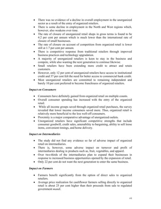 •   There was no evidence of a decline in overall employment in the unorganized
       sector as a result of the entry of organized retailers.
   •   There is some decline in employment in the North and West regions which,
       however, also weakens over time.
   •   The rate of closure of unorganized retail shops in gross terms is found to be
       4.2 per cent per annum which is much lower than the international rate of
       closure of small businesses.
   •   The rate of closure on account of competition from organized retail is lower
       still at 1.7 per cent per annum.
   •   There is competitive response from traditional retailers through improved
       business practices and technology upgradation.
   •   A majority of unorganized retailers is keen to stay in the business and
       compete, while also wanting the next generation to continue likewise.
   •   Small retailers have been extending more credit to attract and retain
       customers.
   •   However, only 12 per cent of unorganized retailers have access to institutional
       credit and 37 per cent felt the need for better access to commercial bank credit.
   •   Most unorganized retailers are committed to remaining independent and
       barely 10 per cent preferred to become franchisees of organized retailers.

Impact on Consumers

   •   Consumers have definitely gained from organized retail on multiple counts.
   •   Overall consumer spending has increased with the entry of the organized
       retail.
   •    While all income groups saved through organized retail purchases, the survey
       revealed that lower income consumers saved more. Thus, organized retail is
       relatively more beneficial to the less well-off consumers.
   •   Proximity is a major comparative advantage of unorganized outlets.
   •   Unorganized retailers have significant competitive strengths that include
       consumer goodwill, credit sales, amenability to bargaining, ability to sell loose
       items, convenient timings, and home delivery.

Impact on Intermediaries

   •   The study did not find any evidence so far of adverse impact of organized
       retail on intermediaries.
   •   There is, however, some adverse impact on turnover and profit of
       intermediaries dealing in products such as, fruit, vegetables, and apparel.
   •   Over two-thirds of the intermediaries plan to expand their businesses in
       response to increased business opportunities opened by the expansion of retail.
   •   Only 22 per cent do not want the next generation to enter the same business.

Impact on Farmers

   •   Farmers benefit significantly from the option of direct sales to organized
       retailers.
   •   Average price realization for cauliflower farmers selling directly to organized
       retail is about 25 per cent higher than their proceeds from sale to regulated
       government mandi.


                                                                                     vii
 