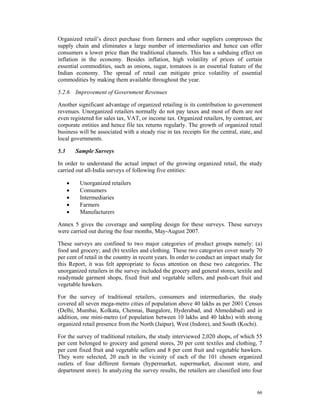Organized retail’s direct purchase from farmers and other suppliers compresses the
supply chain and eliminates a large number of intermediaries and hence can offer
consumers a lower price than the traditional channels. This has a subduing effect on
inflation in the economy. Besides inflation, high volatility of prices of certain
essential commodities, such as onions, sugar, tomatoes is an essential feature of the
Indian economy. The spread of retail can mitigate price volatility of essential
commodities by making them available throughout the year.

5.2.6 Improvement of Government Revenues

Another significant advantage of organized retailing is its contribution to government
revenues. Unorganized retailers normally do not pay taxes and most of them are not
even registered for sales tax, VAT, or income tax. Organized retailers, by contrast, are
corporate entities and hence file tax returns regularly. The growth of organized retail
business will be associated with a steady rise in tax receipts for the central, state, and
local governments.

5.3       Sample Surveys

In order to understand the actual impact of the growing organized retail, the study
carried out all-India surveys of following five entities:

      •    Unorganized retailers
      •    Consumers
      •    Intermediaries
      •    Farmers
      •    Manufacturers

Annex 5 gives the coverage and sampling design for these surveys. These surveys
were carried out during the four months, May-August 2007.

These surveys are confined to two major categories of product groups namely: (a)
food and grocery; and (b) textiles and clothing. These two categories cover nearly 70
per cent of retail in the country in recent years. In order to conduct an impact study for
this Report, it was felt appropriate to focus attention on these two categories. The
unorganized retailers in the survey included the grocery and general stores, textile and
readymade garment shops, fixed fruit and vegetable sellers, and push-cart fruit and
vegetable hawkers.

For the survey of traditional retailers, consumers and intermediaries, the study
covered all seven mega-metro cities of population above 40 lakhs as per 2001 Census
(Delhi, Mumbai, Kolkata, Chennai, Bangalore, Hyderabad, and Ahmedabad) and in
addition, one mini-metro (of population between 10 lakhs and 40 lakhs) with strong
organized retail presence from the North (Jaipur), West (Indore), and South (Kochi).

For the survey of traditional retailers, the study interviewed 2,020 shops, of which 55
per cent belonged to grocery and general stores, 20 per cent textiles and clothing, 7
per cent fixed fruit and vegetable sellers and 8 per cent fruit and vegetable hawkers.
They were selected, 20 each in the vicinity of each of the 101 chosen organized
outlets of four different formats (hypermarket, supermarket, discount store, and
department store). In analyzing the survey results, the retailers are classified into four


                                                                                       66
 