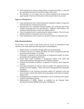•   Profit realization for farmers selling directly to organized retailers is about 60
       per cent higher than that received from selling in the mandi
   •   The difference is even larger when the amount charged by the commission
       agent (usually 10 per cent of sale price) in the mandi is taken into account.

Impact on Manufacturers

   •   Large manufacturers have started feeling the competitive impact of organized
       retail through price and payment pressures.
   •   Manufacturers have responded through building and reinforcing their brand
       strength, increasing their own retail presence, ‘adopting’ small retailers, and
       setting up dedicated teams to deal with modern retailers.
   •   Entry of organized retail is transforming the logistics industry. This will create
       significant positive externalities across the economy.
   •   Small manufacturers did not report any significant impact of organized retail.


Policy Recommendations

On the basis of the results of the surveys and the review of international retail
experience, the study makes the following major recommendations:

   1. Modernization of wetmarkets through public-private partnerships.
   2. Facilitate cash-and-carry outlets, like Metro, for sale to unorganized retail and
      procurement from farmers, as in China.
   3. Encourage co-operatives and associations of unorganized retailers for direct
      procurement from suppliers and farmers.
   4. Ensure better credit availability to unorganized retailers from banks and
      micro-credit institutions through innovative banking solutions.
   5. Facilitate the formation of farmers’ co-operatives to directly sell to organized
      retailers.
   6. Encourage formulation of “private codes of conduct” by organized retail for
      dealing with small suppliers. These may then be incorporated into enforceable
      legislation.
   7. Simplification of the licensing and permit regime for organized retail and
      move towards a nationwide uniform licensing regime in the states to facilitate
      modern retail.
   8. Strengthening the Competition Commission’s role for enforcing rules against
      collusion and predatory pricing.
   9. Modernization of APMC markets as modelled on the National Dairy
      Development Board (NDDB) Safal market in Bangalore.




                                                                                      viii
 