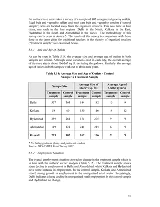 the authors have undertaken a survey of a sample of 805 unorganized grocery outlets,
fixed fruit and vegetable sellers and push cart fruit and vegetable vendors (“control
sample”) who are located away from the organized retailers. This was done in four
cities, one each in the four regions (Delhi in the North, Kolkata in the East,
Hyderabad in the South and Ahmedabad in the West). The methodology of this
survey can be seen in Annex 5. The results of this survey in comparison with those
done in the same cities for traditional retailers in the vicinity of organized retailers
(“treatment sample”) are examined below.

5.5.1 Size and Age of Outlets

As can be seen in Table 5.14, the average size and average age of outlets in both
samples are similar. Although some variations exist in each city, the overall average
of the store size is about 166-167 sq. ft. excluding the godown. Similarly, the average
age of outlets in both samples work out to about nine years.

               Table 5.14: Average Size and Age of Outlets - Control
                           Sample vs Treatment Sample

                                            Average Size of        Average Age of
                     Sample Size
                                            Store* (sq. ft.)       Outlet (years)
                Treatment Control Treatment Control Treatment Control
                 sample   sample   sample   sample   sample   sample

 Delhi              357          363         144        142          10           9

 Kolkata            58           60          130        116          14          12

 Hyderabad          259          261         171        205           9           9

 Ahmedabad          119          121         241        215           6           9

 Overall            793          805         167        166           9           9

* Excluding godowns, if any, and push-cart vendors.
Source: DRS-ICRIER Retail Survey 2007

5.5.2 Employment Situation

The overall employment situation showed no change in the treatment sample which is
in tune with the authors’ earlier analysis (Table 5.15). The treatment sample shows
some decline in employment in Delhi and Ahmedabad, while Kolkata and Hyderabad
have some increase in employment. In the control sample, Kolkata and Ahmedabad
record strong growth in employment in the unorganized retail sector. Surprisingly,
Delhi indicates a large decline in unorganized retail employment in the control sample
and Hyderabad, no change.




                                                                                      81
 