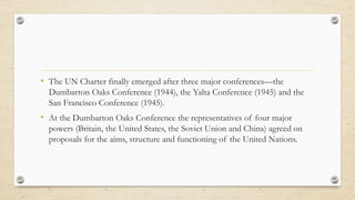 • The UN Charter finally emerged after three major conferences—the
Dumbarton Oaks Conference (1944), the Yalta Conference ...