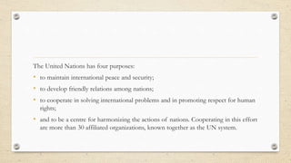 The United Nations has four purposes:
• to maintain international peace and security;
• to develop friendly relations amon...
