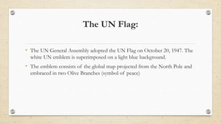 The UN Flag:
• The UN General Assembly adopted the UN Flag on October 20, 1947. The
white UN emblem is superimposed on a l...
