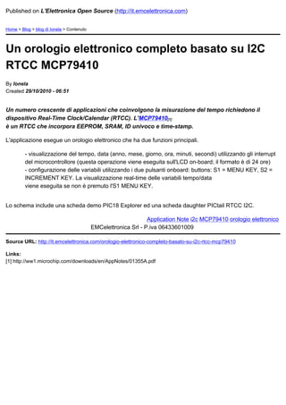 Published on L'Elettronica Open Source (http://it.emcelettronica.com)


Home > Blog > blog di Ionela > Contenuto




Un orologio elettronico completo basato su I2C
RTCC MCP79410
By Ionela
Created 29/10/2010 - 06:51


Un numero crescente di applicazioni che coinvolgono la misurazione del tempo richiedono il
dispositivo Real-Time Clock/Calendar (RTCC). L'MCP79410[1]
è un RTCC che incorpora EEPROM, SRAM, ID univoco e time-stamp.

L'applicazione esegue un orologio elettronico che ha due funzioni principali.

         - visualizzazione del tempo, data (anno, mese, giorno, ora, minuti, secondi) utilizzando gli interrupt
         del microcontrollore (questa operazione viene eseguita sull'LCD on-board; il formato è di 24 ore)
         - configurazione delle variabili utilizzando i due pulsanti onboard: buttons: S1 = MENU KEY, S2 =
         INCREMENT KEY. La visualizzazione real-time delle variabili tempo/data
         viene eseguita se non è premuto l'S1 MENU KEY.


Lo schema include una scheda demo PIC18 Explorer ed una scheda daughter PICtail RTCC I2C.

                                                                 Application Note i2c MCP79410 orologio elettronico
                                           EMCelettronica Srl - P.iva 06433601009

Source URL: http://it.emcelettronica.com/orologio-elettronico-completo-basato-su-i2c-rtcc-mcp79410

Links:
[1] http://ww1.microchip.com/downloads/en/AppNotes/01355A.pdf
 