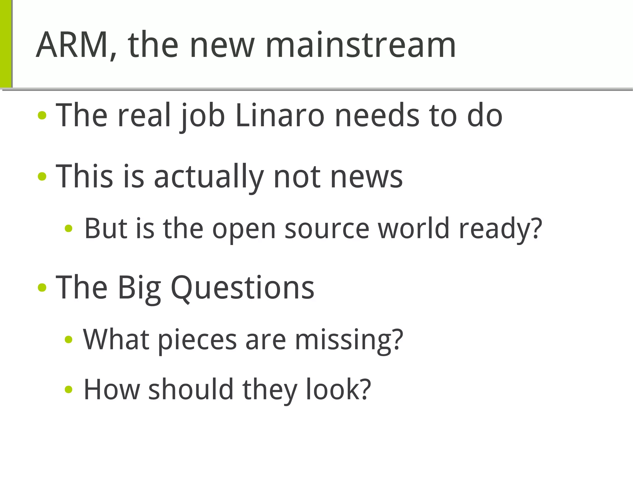ARM, the new mainstream
● The real job Linaro needs to do
● This is actually not news
● But is the open source world ready?
● The Big Questions
● What pieces are missing?
● How should they look?
 