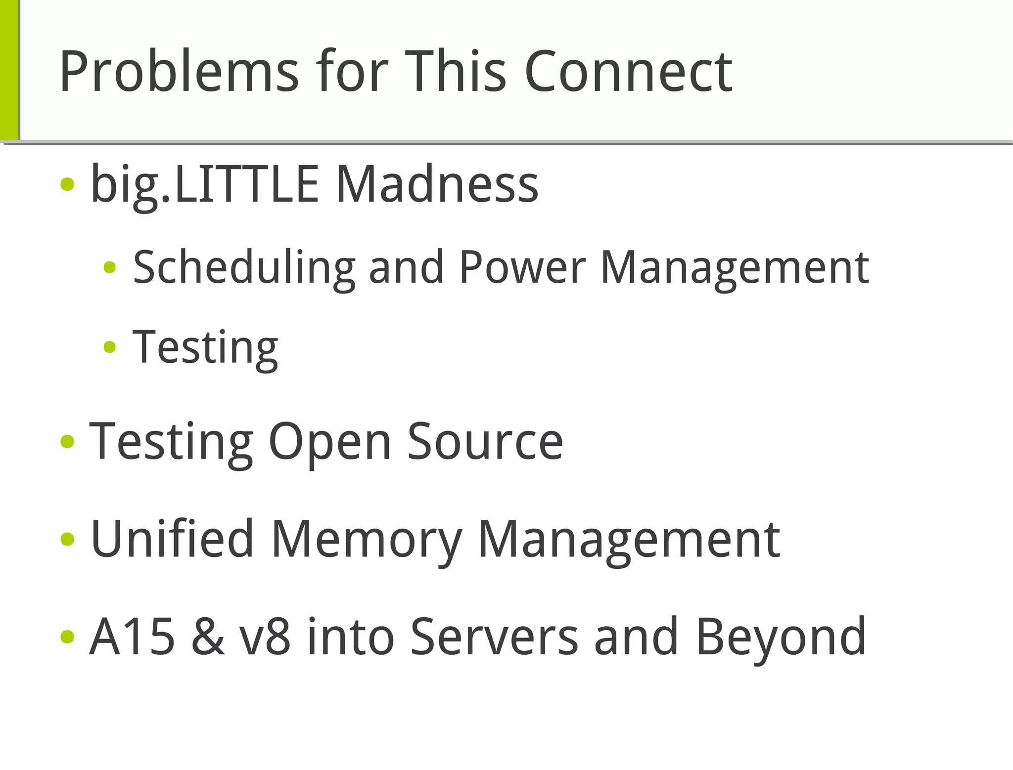 Problems for This Connect
● big.LITTLE Madness
● Scheduling and Power Management
● Testing
● Testing Open Source
● Unified Memory Management
● A15 & v8 into Servers and Beyond
 