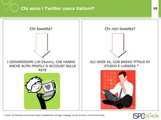 Chi sono i Twitter users italiani?                                                                                            10




                                 Chi tweetta?                                                                                    Chi non tweetta?




    I GIOVANISSIMI (18-24enni), CHE HANNO                                                                      GLI OVER 45, CON BASSO TITOLO DI
      ANCHE ALTRI PROFILI O ACCOUNT SULLA                                                                             STUDIO E LURKERS *
                     RETE




* Lurkers. Chi frequenta una comunità virtuale di qualsiasi tipo e ne legge i messaggi, ma non ne scrive o ne invia mai di propri.
 