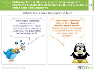 Utilizzare Twitter. Un cosa è certa: se si usa questo
               strumento bisogna fare della mera pubblicità e curare la                      16
               forma della comunicazione

                             I contenuti: Come e cosa si deve scrivere in un Tweet?



                 Il 78% degli internauti                       Il 60% degli internauti
                       afferma che la                             afferma che i Tweet
                comunicazione via Twitter                       devono essere curati:
                non deve essere una mera                     troppo spesso le personalità
                pubblicità, ma deve dare                      e le aziende che li scrivono
                    informazioni utili!                            non sono capaci di
                                                                       utilizzarli!




Valori percentuali - Base casi: 498
 