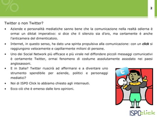 2




Twitter o non Twitter?
•   Aziende e personalità mediatiche sanno bene che la comunicazione nella realtà odierna è
    ormai un diktat imperativo: si dice che il silenzio sia d’oro, ma certamente è anche
    l’anticamera del dimenticatoio.
•   Internet, in questo senso, ha dato una spinta propulsiva alla comunicazione: con un click si
    raggiungono velocemente e capillarmente milioni di persone.
•   Uno dei Social Network più efficace e più virale nel diffondere piccoli messaggi comunicativi
    è certamente Twitter, ormai fenomeno di costume assolutamente assodato nei paesi
    anglosassoni.
•   E in Italia? Twitter riuscirà ad affermarsi e a diventare uno
    strumento    spendibile   per   aziende,   politici   e   personaggi
    mediatici?
•   Noi di ISPO Click lo abbiamo chiesto agli internauti.
•   Ecco ciò che è emerso dalle loro opinioni.
 
