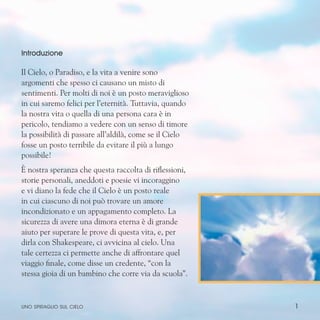 1
Introduzione
Il Cielo, o Paradiso, e la vita a venire sono
argomenti che spesso ci causano un misto di
sentimenti. Per molti di noi è un posto meraviglioso
in cui saremo felici per l’eternità. Tuttavia, quando
la nostra vita o quella di una persona cara è in
pericolo, tendiamo a vedere con un senso di timore
la possibilità di passare all’aldilà, come se il Cielo
fosse un posto terribile da evitare il più a lungo
possibile!
È nostra speranza che questa raccolta di riflessioni,
storie personali, aneddoti e poesie vi incoraggino
e vi diano la fede che il Cielo è un posto reale
in cui ciascuno di noi può trovare un amore
incondizionato e un appagamento completo. La
sicurezza di avere una dimora eterna è di grande
aiuto per superare le prove di questa vita, e, per
dirla con Shakespeare, ci avvicina al cielo. Una
tale certezza ci permette anche di affrontare quel
viaggio finale, come disse un credente, “con la
stessa gioia di un bambino che corre via da scuola”.
uno spiraglio sul cielo
 