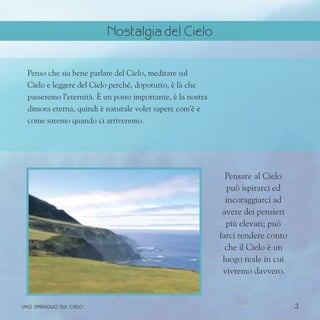 3
Penso che sia bene parlare del Cielo, meditare sul
Cielo e leggere del Cielo perché, dopotutto, è là che
passeremo l’eternità. È un posto importante, è la nostra
dimora eterna, quindi è naturale voler sapere com’è e
come saremo quando ci arriveremo.
Pensare al Cielo
può ispirarci ed
incoraggiarci ad
avere dei pensieri
più elevati; può
farci rendere conto
che il Cielo è un
luogo reale in cui
vivremo davvero.
uno spiraglio sul cielo
Nostalgia del Cielo
 