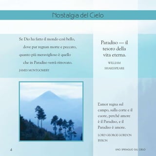 4
Se Dio ha fatto il mondo così bello,
dove pur regnan morte e peccato,
quanto più meraviglioso è quello
che in Paradiso verrà ritrovato.
James Montgomery
Paradiso — il
tesoro della
vita eterna.
William
Shakespeare
L
’amor regna sul
campo, sulla corte e il
cuore, perché amore
è il Paradiso, e il
Paradiso è amore.
Lord George gordon
Byron
uno spiraglio sul cielo
Nostalgia del Cielo
 