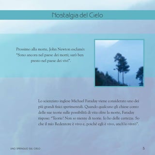 5
Prossimo alla morte, John Newton esclamò:
“Sono ancora nel paese dei morti; sarò ben
presto nel paese dei vivi”.
Lo scienziato inglese Michael Faraday viene considerato uno dei
più grandi fisici sperimentali. Quando qualcuno gli chiese conto
delle sue teorie sulle possibilità di vita oltre la morte, Faraday
rispose: “Teorie? Non so niente di teorie. Io ho delle certezze. So
che il mio Redentore è vivo e, poiché egli è vivo, anch’io vivrò”.
uno spiraglio sul cielo
Nostalgia del Cielo
 