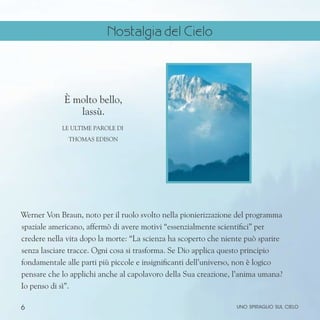 6
È molto bello,
lassù.
Le ultime parole di
Thomas Edison
Werner Von Braun, noto per il ruolo svolto nella pionierizzazione del programma
spaziale americano, affermò di avere motivi “essenzialmente scientifici” per
credere nella vita dopo la morte: “La scienza ha scoperto che niente può sparire
senza lasciare tracce. Ogni cosa si trasforma. Se Dio applica questo principio
fondamentale alle parti più piccole e insignificanti dell’universo, non è logico
pensare che lo applichi anche al capolavoro della Sua creazione, l’anima umana?
Io penso di sì”.
uno spiraglio sul cielo
Nostalgia del Cielo
 