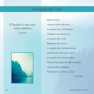 8
Pensa un po’:
mettere piede sulla riva
e scoprire che è il Paradiso!
Stringere una mano tesa
e scoprire che è Dio.
Respirare aria nuova
e scoprire che è un’aria divina.
Sentirsi pieni di nuovo vigore
e scoprire che è immortalità.
Passare dal temporale alla tempesta
ad una calma completa.
Risvegliarsi e trovarsi a Casa.
Anonimo
Il Paradiso è una città
senza cimitero.
Anonimo
uno spiraglio sul cielo
Nostalgia del Cielo
 