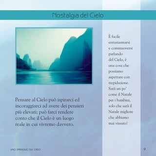 9
È facile
entusiasmarsi
e commuoversi
parlando
del Cielo, è
una cosa che
possiamo
aspettare con
trepidazione.
Sarà un po’
come il Natale
per i bambini,
solo che sarà il
Natale migliore
che abbiamo
mai vissuto!
Pensare al Cielo può ispirarci ed
incoraggiarci ad avere dei pensieri
più elevati; può farci rendere
conto che il Cielo è un luogo
reale in cui vivremo davvero.
uno spiraglio sul cielo
Nostalgia del Cielo
 