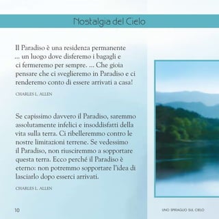 10
Il Paradiso è una residenza permanente
... un luogo dove disferemo i bagagli e
ci fermeremo per sempre. ... Che gioia
pensare che ci sveglieremo in Paradiso e ci
renderemo conto di essere arrivati a casa!
CHARLES L. ALLEN
Se capissimo davvero il Paradiso, saremmo
assolutamente infelici e insoddisfatti della
vita sulla terra. Ci ribelleremmo contro le
nostre limitazioni terrene. Se vedessimo
il Paradiso, non riusciremmo a sopportare
questa terra. Ecco perché il Paradiso è
eterno: non potremmo sopportare l’idea di
lasciarlo dopo esserci arrivati.
CHARLES L. ALLEN
uno spiraglio sul cielo
Nostalgia del Cielo
 