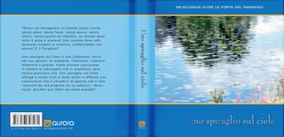 A – I T – B A – D V – 0 0 1 – H auroraproduction.com
“Riesci ad immaginare un mondo senza morte,
senza pena, senza fame, senza paura, senza
dolori, senza pianto né malattie, un mondo dove
tutto è gioia e piacere? Una società dove tutti
lavorano insieme in armonia, collaborando con
amore? È il Paradiso!”
Uno spiraglio sul Cielo è una collezione, unica
nel suo genere, di aneddoti, riflessioni, citazioni
letterarie e poesie. Vuole portare ispirazione
e rivelare le meraviglie che ci aspettano nella
nostra prossima vita. Uno spiraglio sul Cielo
attinge a molte fonti e molti autori e afferma con
convinzione che il chiudersi di questa vita è solo
“passare da una prigione ad un palazzo”, dove i
nostri desideri più intimi verranno esauditi!
Uno
spiraglio
sul
cielo
UN’OCCHIATA OLTRE LE PORTE DEL PARADISO!
uno spiraglio sul cielo
uno spiraglio sul cielo
 