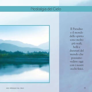 11
Il Paradiso
e il mondo
dello spirito
sono molto
più reali,
belli e
duraturi del
mondo che
possiamo
vedere oggi
con i nostri
occhi fisici.
uno spiraglio sul cielo
Nostalgia del Cielo
 