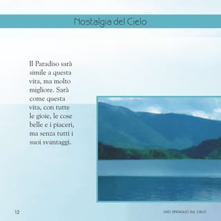 12
Il Paradiso sarà
simile a questa
vita, ma molto
migliore. Sarà
come questa
vita, con tutte
le gioie, le cose
belle e i piaceri,
ma senza tutti i
suoi svantaggi.
uno spiraglio sul cielo
Nostalgia del Cielo
 