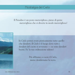 13
Il Paradiso è un posto meraviglioso, pieno di gente
meravigliosa che si diverte in modo meraviglioso!
In Cielo potrai avere praticamente tutto quello
che desideri. Il Cielo è il luogo dove tutti i
desideri del cuore si avverano — se sono desideri
buoni. Fa’ la tua ordinazione adesso!
Più abbiamo a cuore il Cielo,
meno desideriamo la terra.
uno spiraglio sul cielo
Nostalgia del Cielo
 