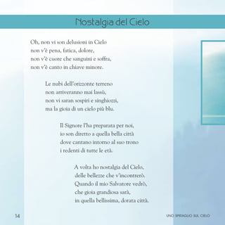 14
Oh, non vi son delusioni in Cielo
non v’è pena, fatica, dolore,
non v’è cuore che sanguini e soffra,
non v’è canto in chiave minore.
Le nubi dell’orizzonte terreno
non arriveranno mai lassù,
non vi saran sospiri e singhiozzi,
ma la gioia di un cielo più blu.
Il Signore l’ha preparata per noi,
io son diretto a quella bella città
dove cantano intorno al suo trono
i redenti di tutte le età.
A volta ho nostalgia del Cielo,
delle bellezze che v’incontrerò.
Quando il mio Salvatore vedrò,
che gioia grandiosa sarà,
in quella bellissima, dorata città.
uno spiraglio sul cielo
Nostalgia del Cielo
 