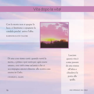 16
Con la morte non si spegne la
luce; ci limitiamo a spegnere la
candela perché arriva l’alba.
Rabindranath Tagore
Di una cosa siamo certi: quando verrà la
morte, e prima o poi verrà per ogni essere
umano, essa sarà come un’amica che ci
accompagna amorevolmente alla nostra casa
eterna in Cielo.
Charles L. Allen
Lasciare
questa vita è
come passare
da una stanza
all’altra e
chiuderci la
porta alle
spalle.
uno spiraglio sul cielo
Vita dopo la vita!
 