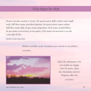 17
Vivere è morire; morire è vivere. Da questa parte della tomba siamo degli
esuli, dall’altra siamo cittadini legittimi; da questa parte siamo orfani,
dall’altra siamo figli; di qua siamo prigionieri, di là siamo uomini liberi;
di qua siamo sconosciuti, in incognito, di là siamo riconosciuti e accolti
come figli di Dio.
Henry Ward Beecher
Morire vuol dire uscire di prigione per entrare in un palazzo.
Anonimo
Quel che chiamiamo vita
è in realtà un viaggio
verso la morte. Quel
che chiamiamo morte è
l’ingresso alla vita.
anonimo
uno spiraglio sul cielo
Vita dopo la vita!
 