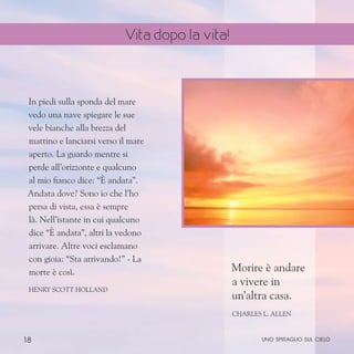 18
In piedi sulla sponda del mare
vedo una nave spiegare le sue
vele bianche alla brezza del
mattino e lanciarsi verso il mare
aperto. La guardo mentre si
perde all’orizzonte e qualcuno
al mio fianco dice: “È andata”.
Andata dove? Sono io che l’ho
persa di vista, essa è sempre
là. Nell’istante in cui qualcuno
dice “È andata”, altri la vedono
arrivare. Altre voci esclamano
con gioia: “Sta arrivando!” - La
morte è così.
Henry Scott Holland
Morire è andare
a vivere in
un’altra casa.
Charles L. Allen
uno spiraglio sul cielo
Vita dopo la vita!
 