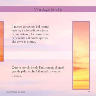 19
Il nostro corpo non è il nostro
vero io; è solo la dimora fisica
in cui viviamo. La nostra vera
personalità è il nostro spirito,
che vivrà in eterno.
Questo mondo è solo l’anticamera di quel
grande palazzo che è il mondo a venire.
Il Talmud
uno spiraglio sul cielo
Vita dopo la vita!
 
