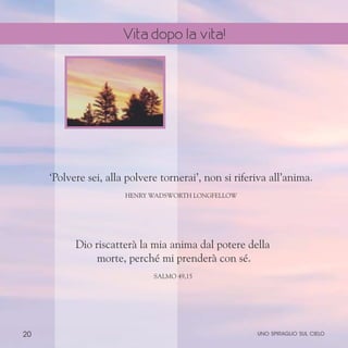 20
‘Polvere sei, alla polvere tornerai’, non si riferiva all’anima.
Henry Wadsworth Longfellow
Dio riscatterà la mia anima dal potere della
morte, perché mi prenderà con sé.
Salmo 49,15
uno spiraglio sul cielo
Vita dopo la vita!
 