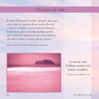 22
Il corpo di Benjamin Franklin, tipografo, giace qui
sotto, come la copertina di un vecchio libro dal
contenuto strappato, senza iscrizioni e dorature.…
L’opera in sé, però, non andrà perduta, perché
egli confida che riapparirà in una nuova edizione
più bella, riveduta e corretta dal suo Autore.
Bozza per l
’epitaffio di Benjamin Franklin
La morte sarà
l’ultimo nemico ad
essere sconfitto.
I Lettera ai Corinzi 15,26
uno spiraglio sul cielo
Vita dopo la vita!
 
