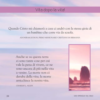 24
Anche se su questa terra
ci sono tante cose per cui
vale la pena di vivere, ce ne
sono ancora di più nella vita
a venire. La morte non ci
deruba della vita; la morte
arricchisce la nostra vita.
ChARLES l. aLLEN
Quando Cristo mi chiamerà a casa ci andrò con la stessa gioia di
un bambino che corre via da scuola.
Adoniram Judson, primo missionario cristiano in Birmania
uno spiraglio sul cielo
Vita dopo la vita!
 