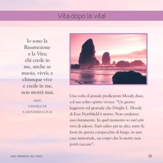 25
Una volta il grande predicatore Moody disse,
col suo solito spirito vivace: “Un giorno
leggerete sul giornale che Dwight L. Moody
di East Northfield è morto. Non credeteci
asso-lutamente. In quel momento io sarò più
vivo di adesso. Sarò salito più in alto, tutto lì;
fuori da questa catapecchia di fango, in una
casa immortale, un corpo che la morte non
potrà toccare”.
Io sono la
Risurrezione
e la Vita;
chi crede in
me, anche se
muoia, vivrà; e
chiunque vive
e crede in me,
non morrà mai.
Gesù,
Vangelo di
S. Giovanni 11,25.26
uno spiraglio sul cielo
Vita dopo la vita!
 