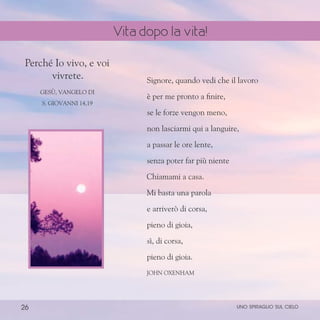 26
Signore, quando vedi che il lavoro
è per me pronto a finire,
se le forze vengon meno,
non lasciarmi qui a languire,
a passar le ore lente,
senza poter far più niente
Chiamami a casa.
Mi basta una parola
e arriverò di corsa,
pieno di gioia,
sì, di corsa,
pieno di gioia.
John Oxenham
Perché Io vivo, e voi
vivrete.
Gesù, Vangelo di
S. Giovanni 14,19
uno spiraglio sul cielo
Vita dopo la vita!
 