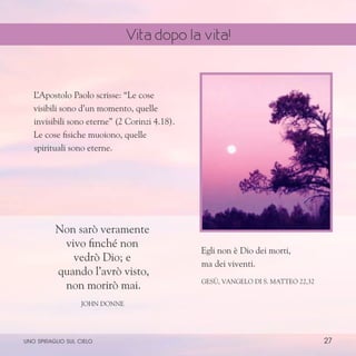 27
Non sarò veramente
vivo finché non
vedrò Dio; e
quando l’avrò visto,
non morirò mai.
John Donne
Egli non è Dio dei morti,
ma dei viventi.
Gesù, Vangelo di S. Matteo 22,32
L
’Apostolo Paolo scrisse: “Le cose
visibili sono d’un momento, quelle
invisibili sono eterne” (2 Corinzi 4.18).
Le cose fisiche muoiono, quelle
spirituali sono eterne.
uno spiraglio sul cielo
Vita dopo la vita!
 