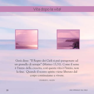 28
Gesù disse: “Il Regno dei Cieli si può paragonare ad
un granello di senape” (Matteo 13,31). Come il seme
è l’inizio della crescita, così questa vita è l’inizio, non
la fine. Quando il nostro spirito viene liberato dal
corpo continuiamo a vivere.
ChARLES l. aLLEN
uno spiraglio sul cielo
Vita dopo la vita!
 