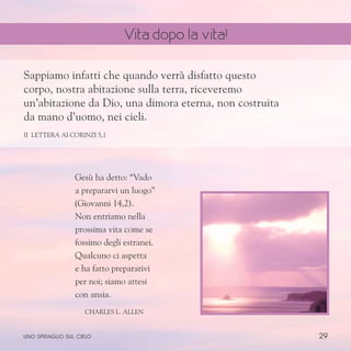 29
Gesù ha detto: “Vado
a prepararvi un luogo”
(Giovanni 14,2).
Non entriamo nella
prossima vita come se
fossimo degli estranei.
Qualcuno ci aspetta
e ha fatto preparativi
per noi; siamo attesi
con ansia.
ChARLES l. aLLEN
Sappiamo infatti che quando verrà disfatto questo
corpo, nostra abitazione sulla terra, riceveremo
un’abitazione da Dio, una dimora eterna, non costruita
da mano d’uomo, nei cieli.
II Lettera ai Corinzi 5,1
uno spiraglio sul cielo
Vita dopo la vita!
 
