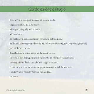 31
Il Signore è il mio pastore, non mi manca nulla;
su pascoli erbosi mi fa riposare
ad acque tranquille mi conduce.
Mi rinfranca,
mi guida per il giusto cammino per amore del suo nome.
Se dovessi camminare nella valle dell’ombra della morte, non temerei alcun male
perché Tu sei con me;
il tuo bastone e la tua verga mi danno sicurezza.
Davanti a me Tu prepari una mensa sotto gli occhi dei miei nemici;
cospargi di olio il mio capo; la mia coppa trabocca.
Felicità e grazia mi saranno compagne tutti i giorni della mia vita,
e abiterò nella casa del Signore per sempre.
SALMO 23
uno spiraglio sul cielo
Consolazione e rifugio
 
