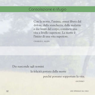 32
Dio nasconde agli uomini
la felicità portata dalla morte
perché possano sopportare la vita.
aNONIMO
Con la morte, l’anima, ormai libera dal
dolore, dalla stanchezza, dalle malattie
e dai limiti del corpo, comincia una
vita a livello superiore. La morte è
l’inizio di una vita superiore.
ChARLES l. aLLEN
uno spiraglio sul cielo
Consolazione e rifugio
 